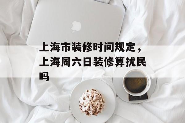 上海市装修时间规定，上海周六日装修算扰民吗-第1张图片-