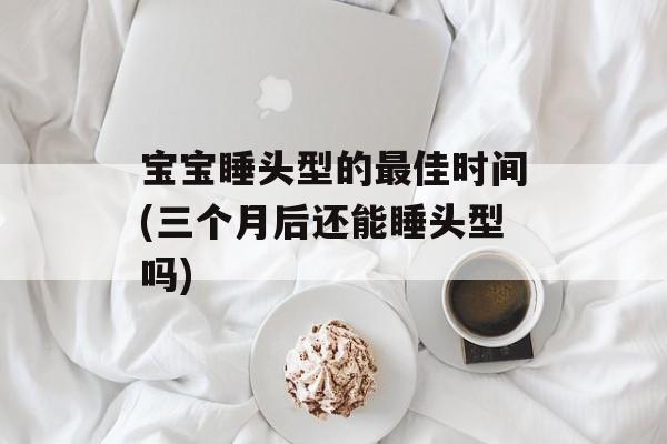宝宝睡头型的最佳时间(三个月后还能睡头型吗)-第1张图片-