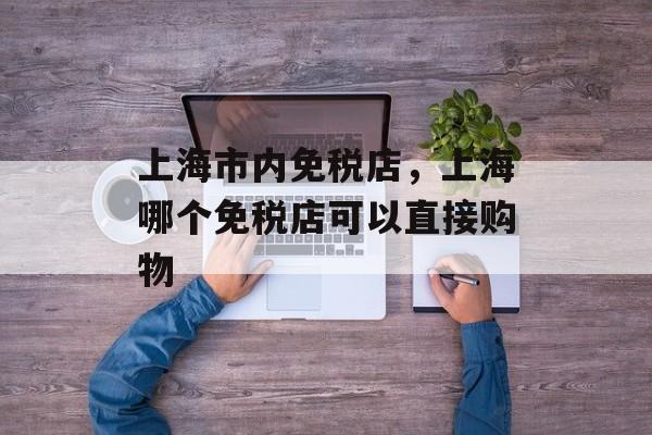 上海市内免税店，上海哪个免税店可以直接购物-第1张图片-