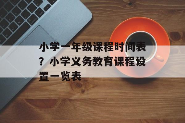 小学一年级课程时间表？小学义务教育课程设置一览表-第1张图片-