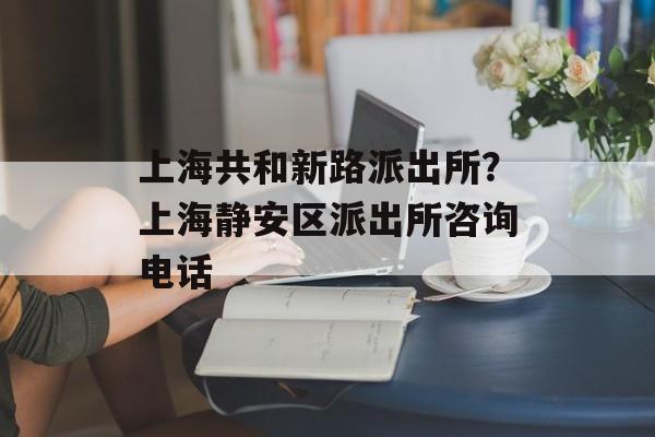 上海共和新路派出所？上海静安区派出所咨询电话-第1张图片-