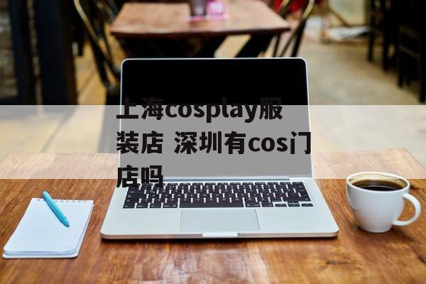 上海cosplay服装店 深圳有cos门店吗-第1张图片-