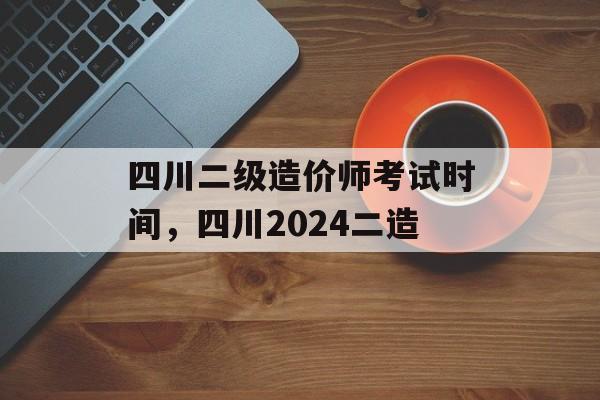 四川二级造价师考试时间，四川2024二造-第1张图片-