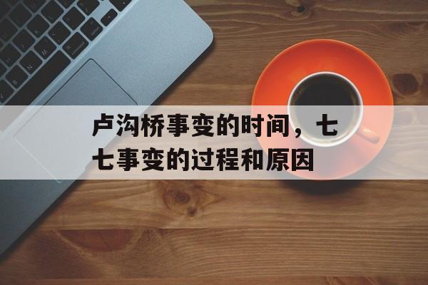 卢沟桥事变的时间，七七事变的过程和原因-第1张图片-