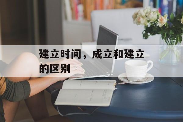 建立时间，成立和建立的区别-第1张图片-