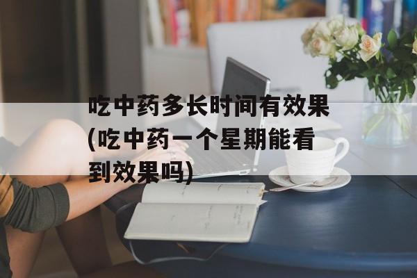吃中药多长时间有效果(吃中药一个星期能看到效果吗)-第1张图片-