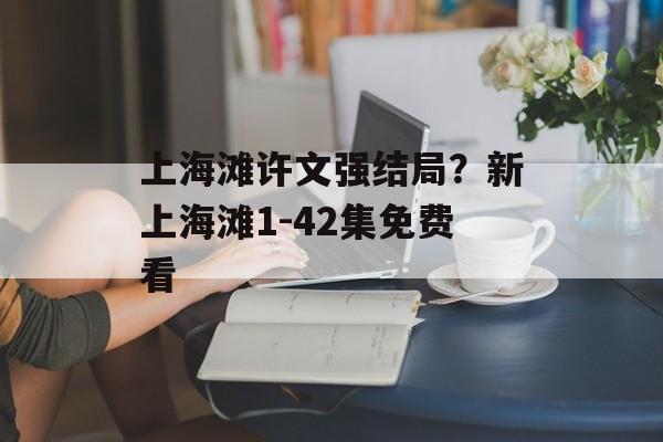 上海滩许文强结局？新上海滩1-42集免费看-第1张图片-