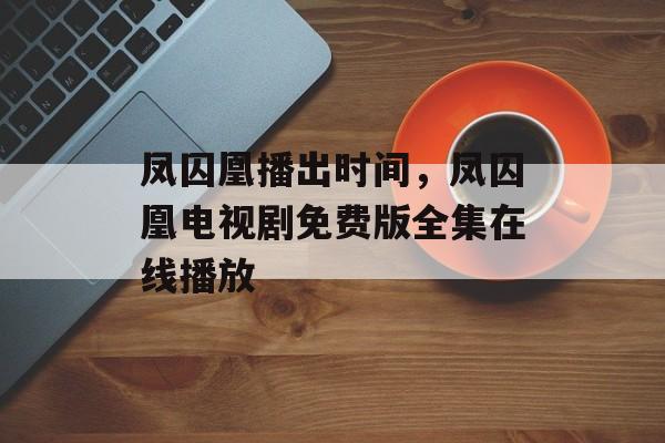 凤囚凰播出时间，凤囚凰电视剧免费版全集在线播放-第1张图片-