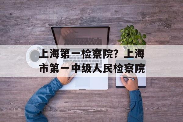上海第一检察院？上海市第一中级人民检察院-第1张图片-