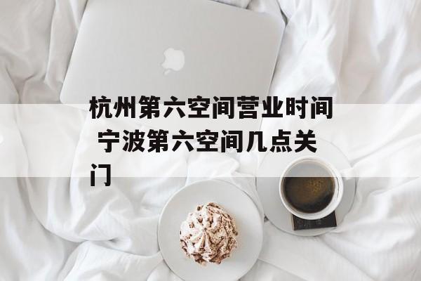 杭州第六空间营业时间 宁波第六空间几点关门-第1张图片-
