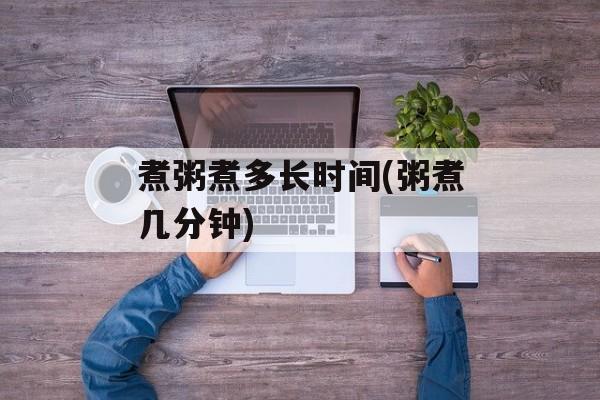 煮粥煮多长时间(粥煮几分钟)-第1张图片-