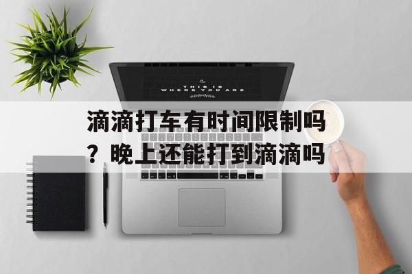 滴滴打车有时间限制吗？晚上还能打到滴滴吗-第1张图片-