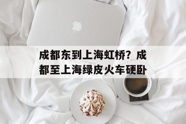 成都东到上海虹桥？成都至上海绿皮火车硬卧-第1张图片-