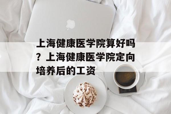上海健康医学院算好吗？上海健康医学院定向培养后的工资-第1张图片-