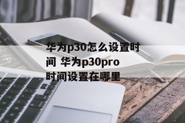 华为p30怎么设置时间 华为p30pro时间设置在哪里-第1张图片-
