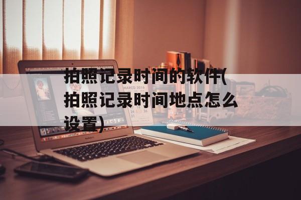 拍照记录时间的软件(拍照记录时间地点怎么设置)-第1张图片-