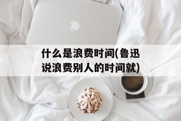 什么是浪费时间(鲁迅说浪费别人的时间就)-第1张图片-