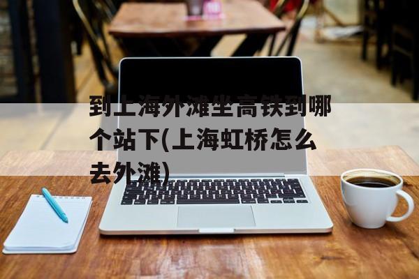 到上海外滩坐高铁到哪个站下(上海虹桥怎么去外滩)-第1张图片-