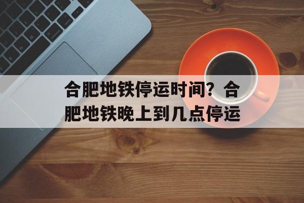 合肥地铁停运时间？合肥地铁晚上到几点停运-第1张图片-