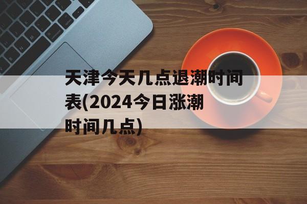 天津今天几点退潮时间表(2024今日涨潮时间几点)-第1张图片-