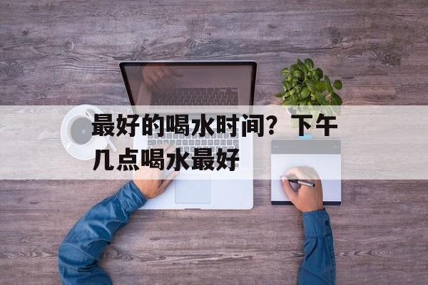 最好的喝水时间？下午几点喝水最好-第1张图片-