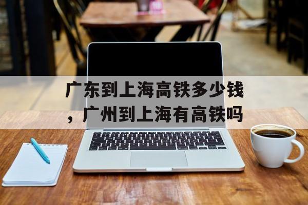 广东到上海高铁多少钱，广州到上海有高铁吗-第1张图片-
