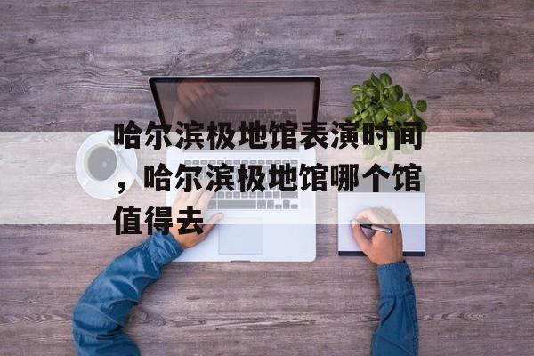 哈尔滨极地馆表演时间，哈尔滨极地馆哪个馆值得去-第1张图片-