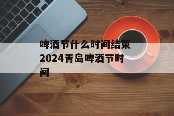 啤酒节什么时间结束 2024青岛啤酒节时间-第1张图片-