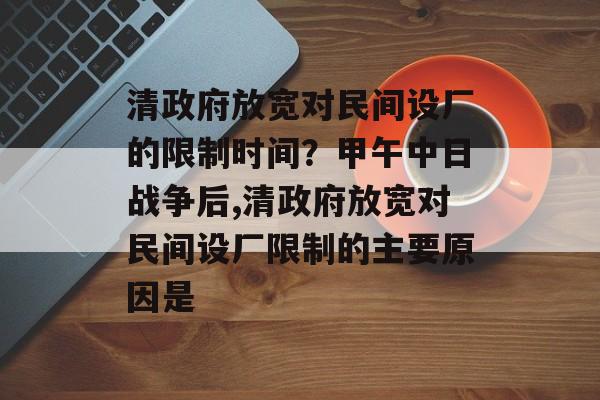 清政府放宽对民间设厂的限制时间？甲午中日战争后,清政府放宽对民间设厂限制的主要原因是-第1张图片-