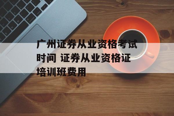 广州证券从业资格考试时间 证券从业资格证培训班费用-第1张图片-