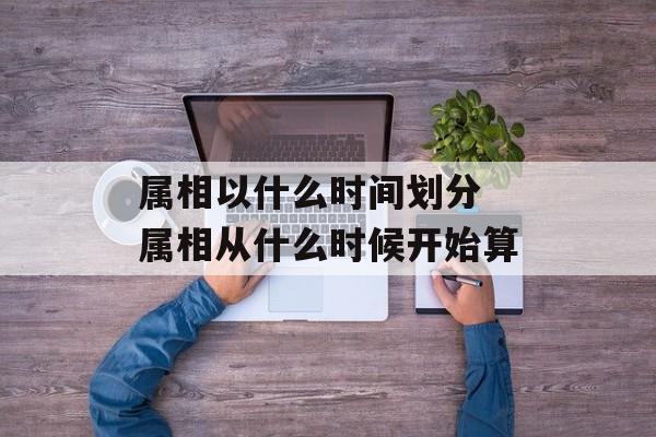 属相以什么时间划分 属相从什么时候开始算-第1张图片-