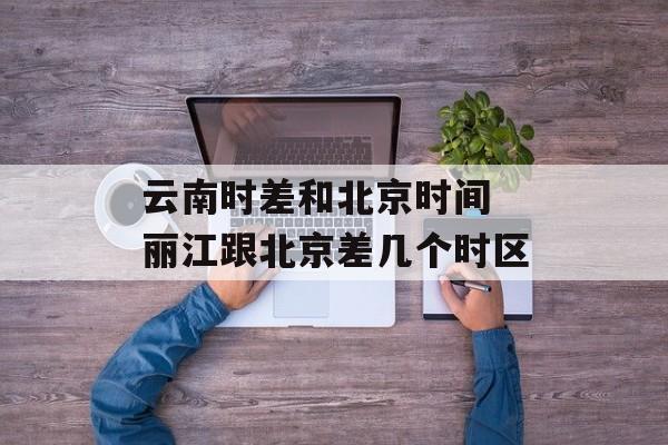 云南时差和北京时间 丽江跟北京差几个时区-第1张图片-