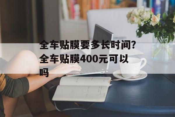 全车贴膜要多长时间？全车贴膜400元可以吗-第1张图片-