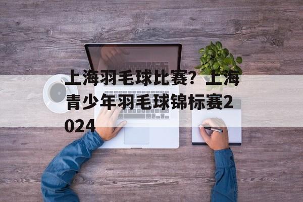 上海羽毛球比赛？上海青少年羽毛球锦标赛2024-第1张图片-