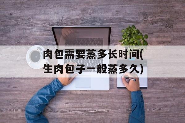 肉包需要蒸多长时间(生肉包子一般蒸多久)-第1张图片-