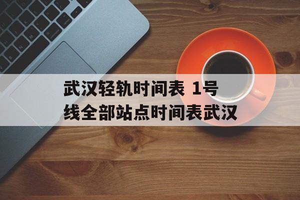 武汉轻轨时间表 1号线全部站点时间表武汉-第1张图片-