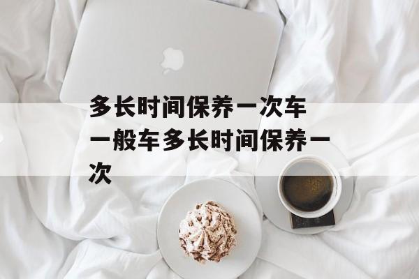 多长时间保养一次车 一般车多长时间保养一次-第1张图片-