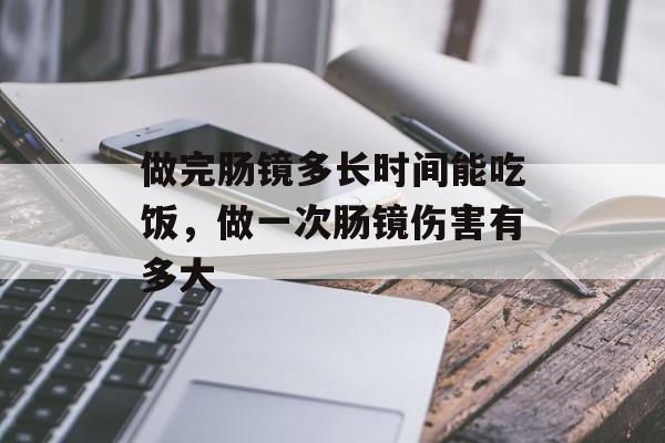 做完肠镜多长时间能吃饭，做一次肠镜伤害有多大-第1张图片-