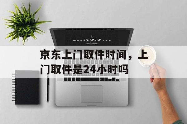 京东上门取件时间，上门取件是24小时吗-第1张图片-