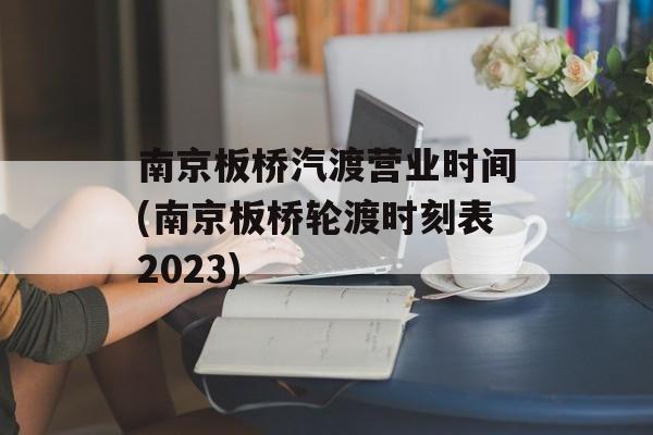 南京板桥汽渡营业时间(南京板桥轮渡时刻表2023)-第1张图片-