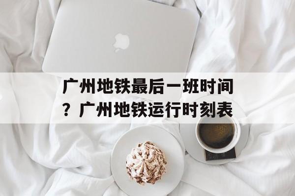 广州地铁最后一班时间？广州地铁运行时刻表-第1张图片-