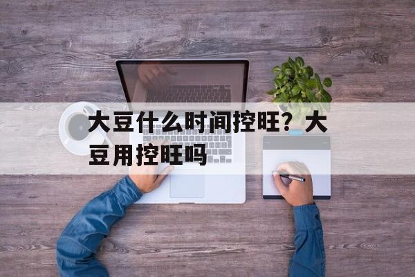 大豆什么时间控旺？大豆用控旺吗-第1张图片-