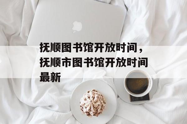 抚顺图书馆开放时间，抚顺市图书馆开放时间最新-第1张图片-