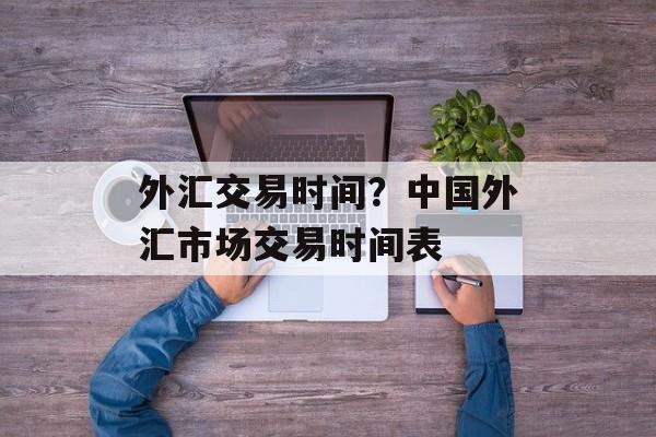 外汇交易时间？中国外汇市场交易时间表-第1张图片-