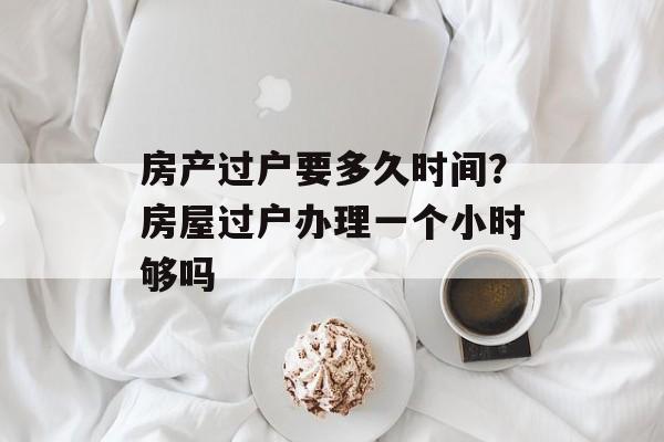 房产过户要多久时间？房屋过户办理一个小时够吗-第1张图片-