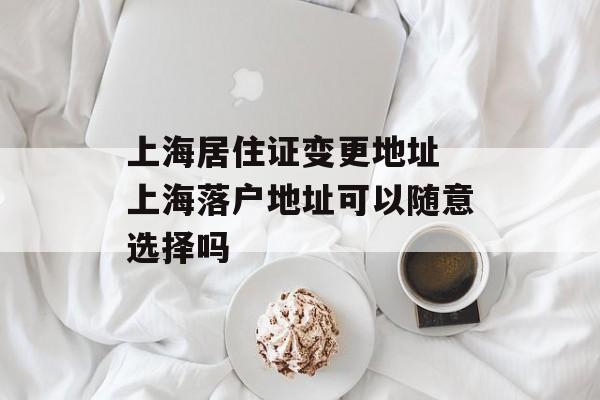 上海居住证变更地址 上海落户地址可以随意选择吗-第1张图片-