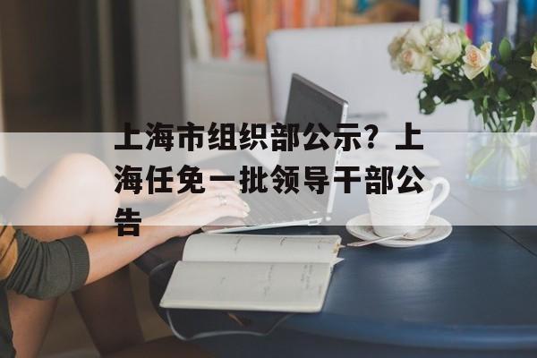 上海市组织部公示？上海任免一批领导干部公告-第1张图片-