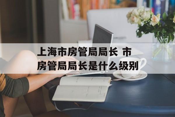 上海市房管局局长 市房管局局长是什么级别-第1张图片-