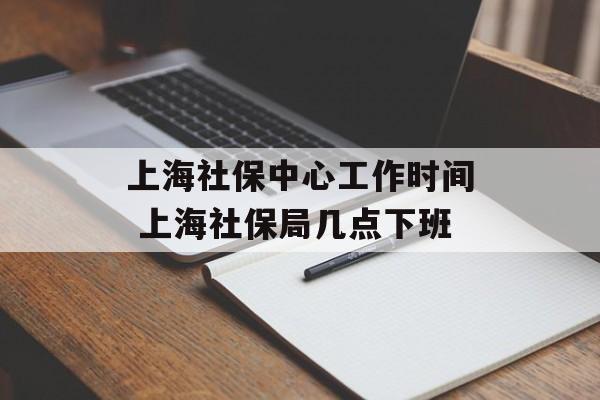 上海社保中心工作时间 上海社保局几点下班-第1张图片-