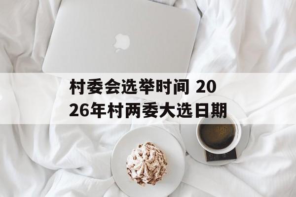 村委会选举时间 2026年村两委大选日期-第1张图片-